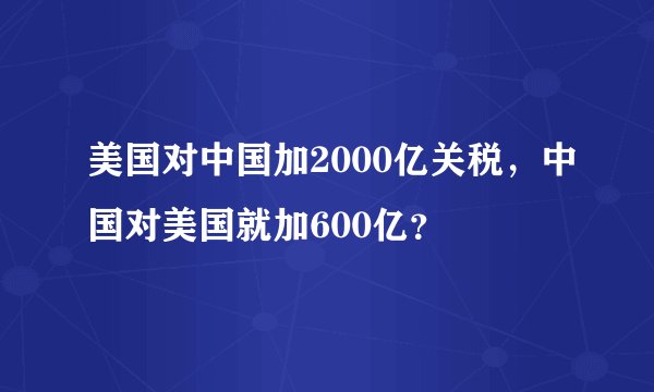 美国对中国加2000亿关税，中国对美国就加600亿？