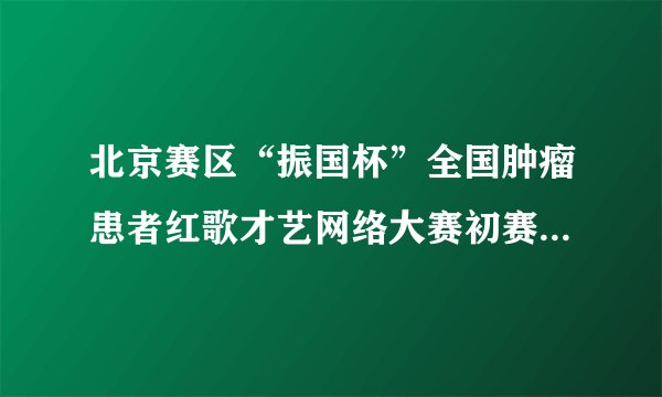 北京赛区“振国杯”全国肿瘤患者红歌才艺网络大赛初赛圆满结束