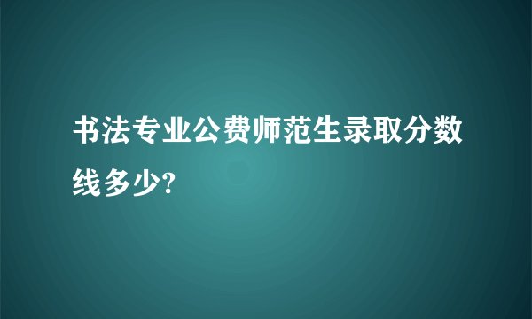 书法专业公费师范生录取分数线多少?