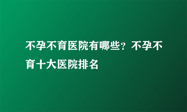 不孕不育医院有哪些？不孕不育十大医院排名