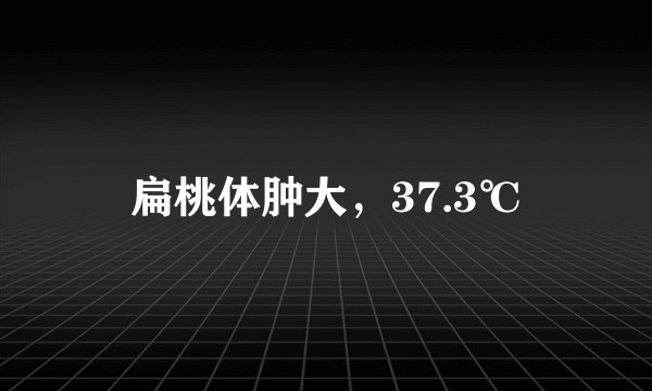 扁桃体肿大，37.3℃