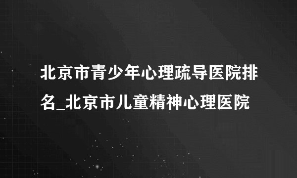 北京市青少年心理疏导医院排名_北京市儿童精神心理医院