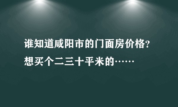 谁知道咸阳市的门面房价格？想买个二三十平米的……