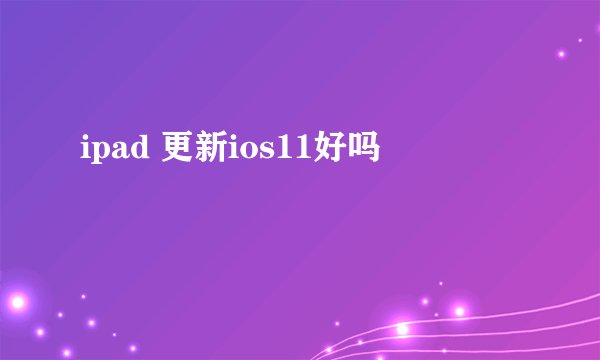 ipad 更新ios11好吗