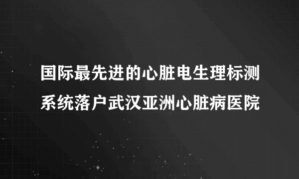 国际最先进的心脏电生理标测系统落户武汉亚洲心脏病医院