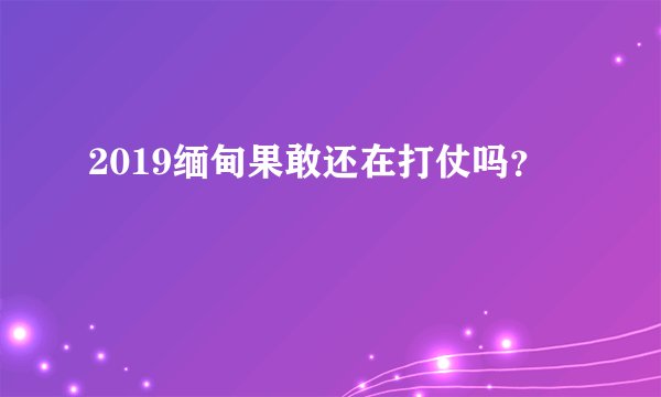 2019缅甸果敢还在打仗吗？