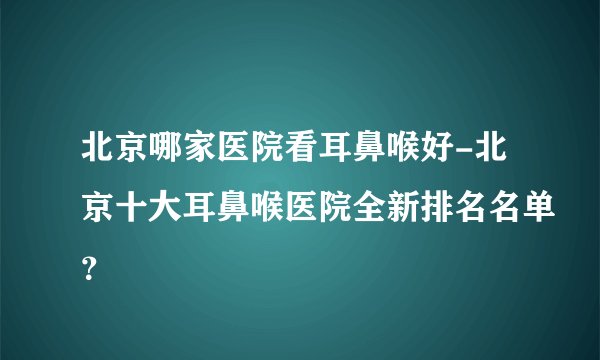 北京哪家医院看耳鼻喉好-北京十大耳鼻喉医院全新排名名单？