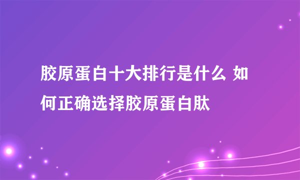 胶原蛋白十大排行是什么 如何正确选择胶原蛋白肽
