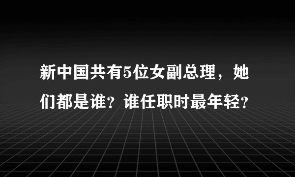 新中国共有5位女副总理，她们都是谁？谁任职时最年轻？
