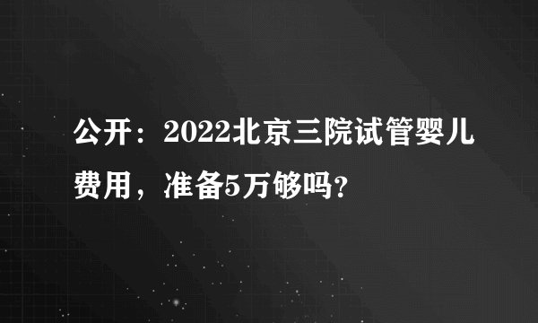 公开：2022北京三院试管婴儿费用，准备5万够吗？