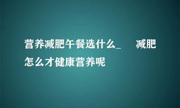 营养减肥午餐选什么_     减肥怎么才健康营养呢