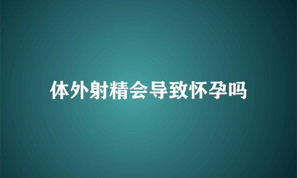 体外射精会导致怀孕吗