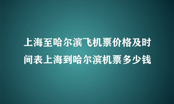 上海至哈尔滨飞机票价格及时间表上海到哈尔滨机票多少钱