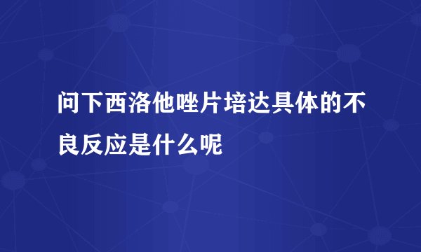 问下西洛他唑片培达具体的不良反应是什么呢