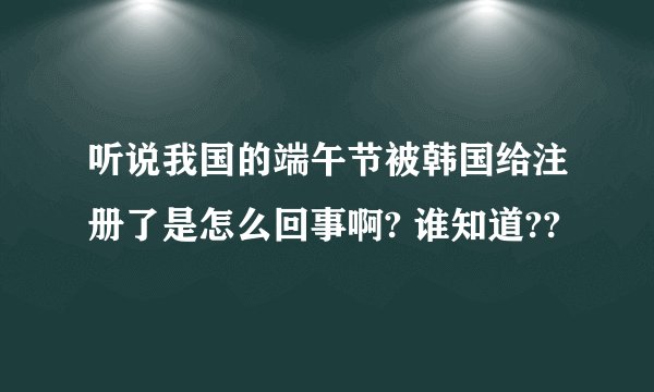 听说我国的端午节被韩国给注册了是怎么回事啊? 谁知道??