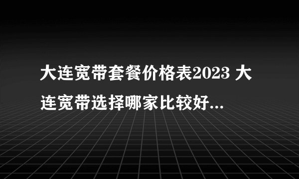 大连宽带套餐价格表2023 大连宽带选择哪家比较好 大连宽带价格2023