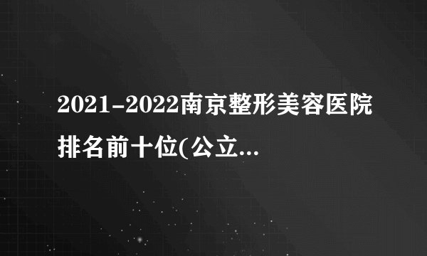 2021-2022南京整形美容医院排名前十位(公立版)_价格表(价目表)