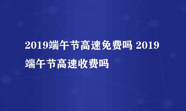 2019端午节高速免费吗 2019端午节高速收费吗