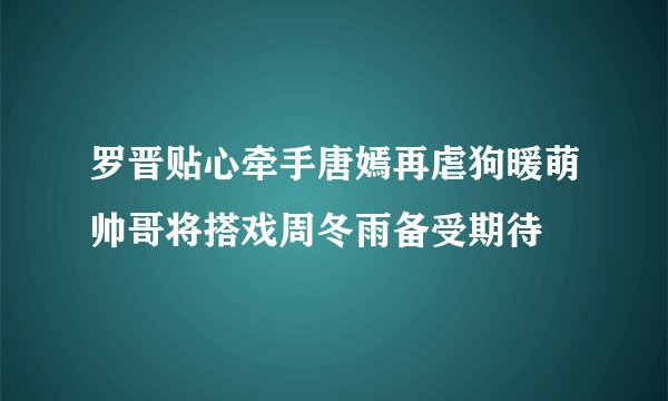 罗晋贴心牵手唐嫣再虐狗暖萌帅哥将搭戏周冬雨备受期待