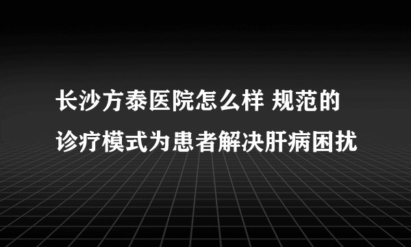 长沙方泰医院怎么样 规范的诊疗模式为患者解决肝病困扰