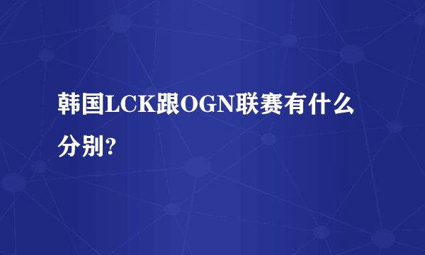 韩国LCK跟OGN联赛有什么分别?