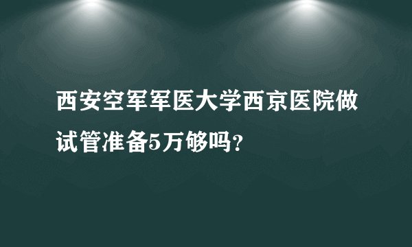 西安空军军医大学西京医院做试管准备5万够吗？