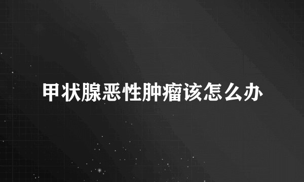 甲状腺恶性肿瘤该怎么办
