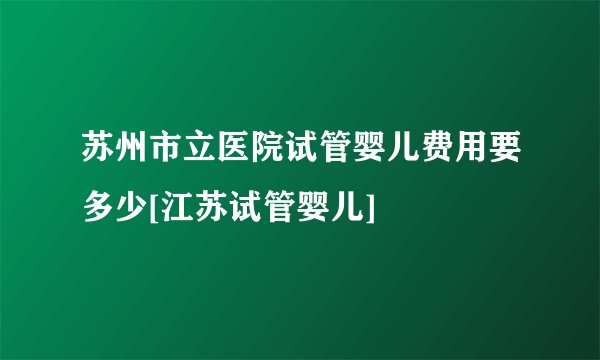 苏州市立医院试管婴儿费用要多少[江苏试管婴儿]