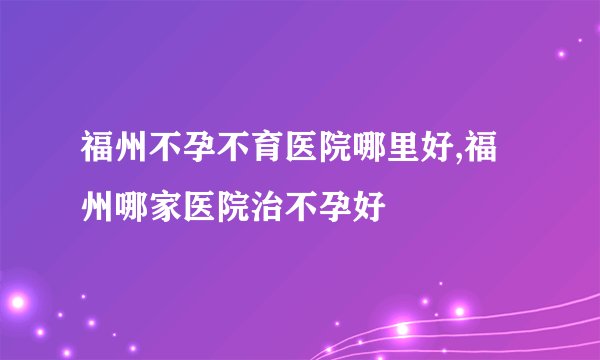 福州不孕不育医院哪里好,福州哪家医院治不孕好