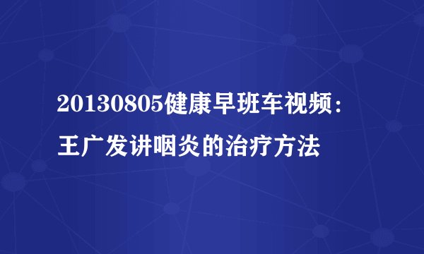 20130805健康早班车视频：王广发讲咽炎的治疗方法