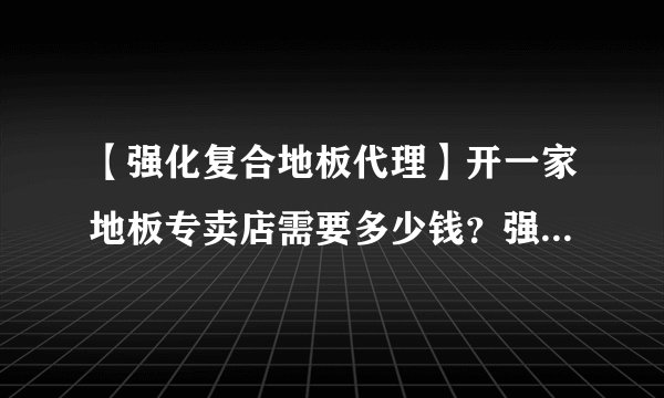 【强化复合地板代理】开一家地板专卖店需要多少钱？强化复合地板代理价格