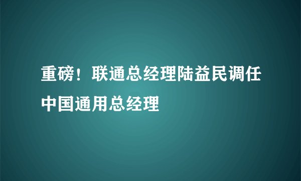 重磅！联通总经理陆益民调任中国通用总经理