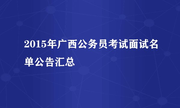 2015年广西公务员考试面试名单公告汇总