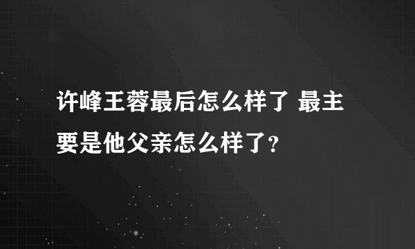 许峰王蓉最后怎么样了 最主要是他父亲怎么样了？
