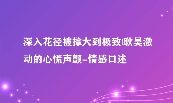 深入花径被撑大到极致|耿昊激动的心慌声颤-情感口述