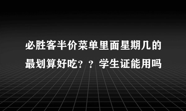 必胜客半价菜单里面星期几的最划算好吃？？学生证能用吗