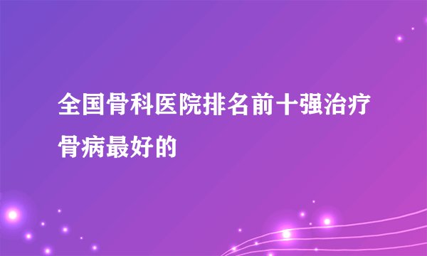 全国骨科医院排名前十强治疗骨病最好的
