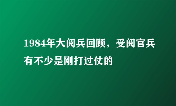 1984年大阅兵回顾，受阅官兵有不少是刚打过仗的