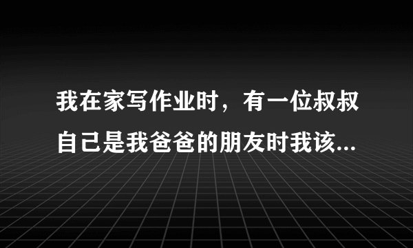 我在家写作业时，有一位叔叔自己是我爸爸的朋友时我该什么办？