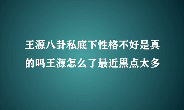 王源八卦私底下性格不好是真的吗王源怎么了最近黑点太多