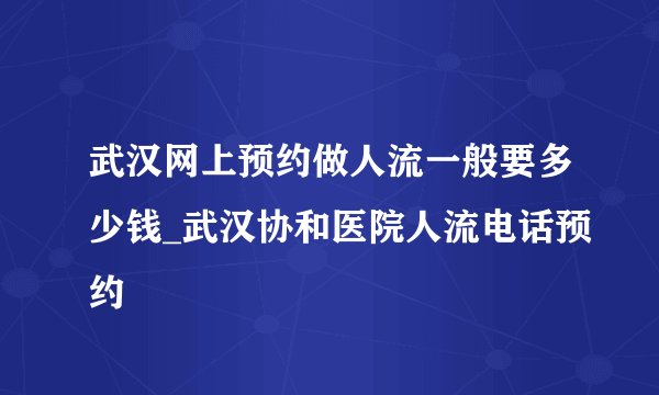 武汉网上预约做人流一般要多少钱_武汉协和医院人流电话预约