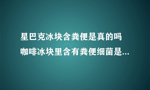 星巴克冰块含粪便是真的吗 咖啡冰块里含有粪便细菌是怎么回事