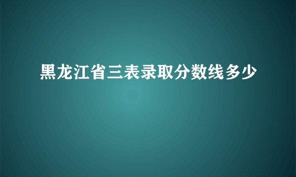 黑龙江省三表录取分数线多少