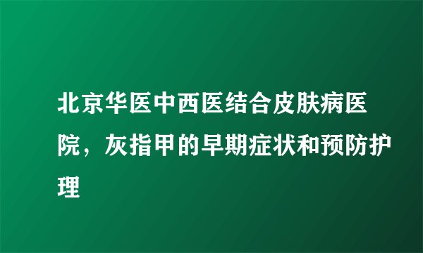 北京华医中西医结合皮肤病医院，灰指甲的早期症状和预防护理