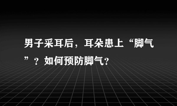 男子采耳后，耳朵患上“脚气”？如何预防脚气？