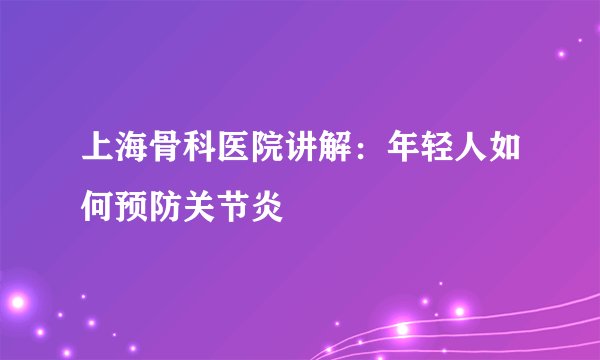 上海骨科医院讲解：年轻人如何预防关节炎