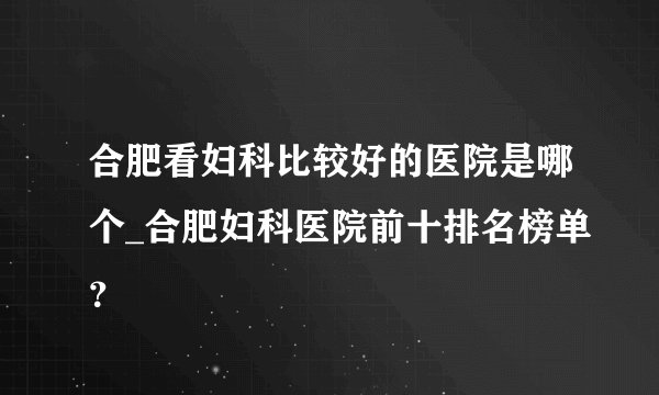 合肥看妇科比较好的医院是哪个_合肥妇科医院前十排名榜单？