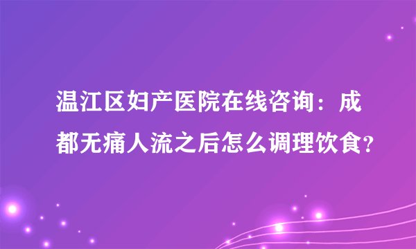 温江区妇产医院在线咨询：成都无痛人流之后怎么调理饮食？