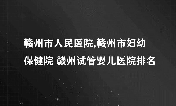赣州市人民医院,赣州市妇幼保健院 赣州试管婴儿医院排名