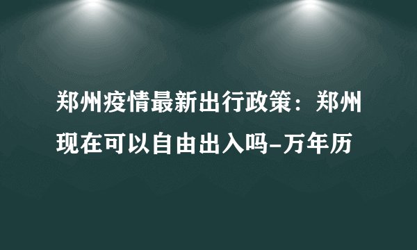 郑州疫情最新出行政策：郑州现在可以自由出入吗-万年历